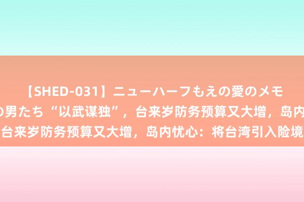 【SHED-031】ニューハーフもえの愛のメモリー 通り過ぎた12人の男たち “以武谋独”，台来岁防务预算又大增，岛内忧心：将台湾引入险境
