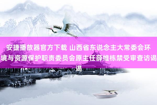 安捷播放器官方下载 山西省东说念主大常委会环境与资源保护职责委员会原主任薛维栋禁受审查访谒