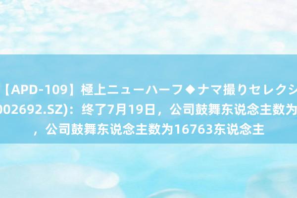 【APD-109】極上ニューハーフ◆ナマ撮りセレクション 云尔股份(002692.SZ)：终了7月19日，公司鼓舞东说念主数为16763东说念主