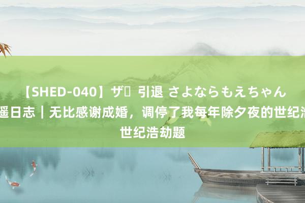 【SHED-040】ザ・引退 さよならもえちゃん！ 宁遥日志｜无比感谢成婚，调停了我每年除夕夜的世纪浩劫题