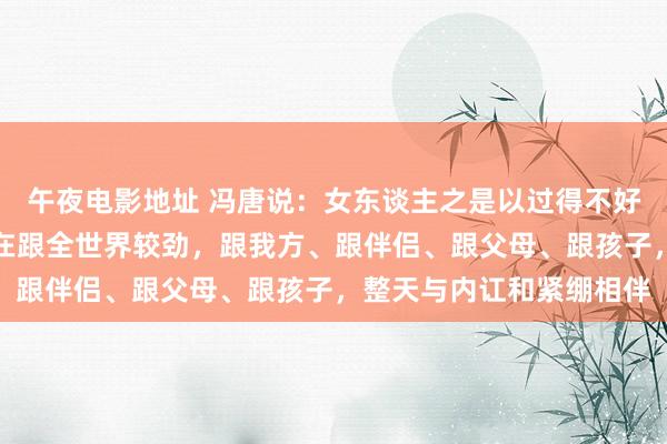 午夜电影地址 冯唐说：女东谈主之是以过得不好，很猛进程上是因为她在跟全世界较劲，跟我方、跟伴侣、跟父母、跟孩子，整天与内讧和紧绷相伴