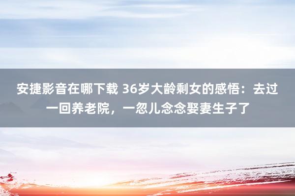 安捷影音在哪下载 36岁大龄剩女的感悟：去过一回养老院，一忽儿念念娶妻生子了