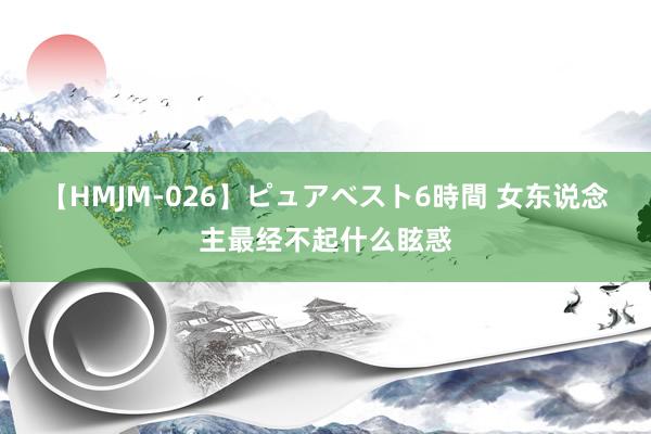 【HMJM-026】ピュアベスト6時間 女东说念主最经不起什么眩惑