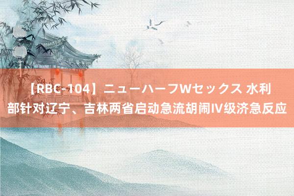【RBC-104】ニューハーフWセックス 水利部针对辽宁、吉林两省启动急流胡闹Ⅳ级济急反应