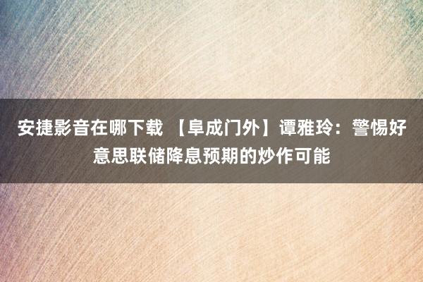 安捷影音在哪下载 【阜成门外】谭雅玲：警惕好意思联储降息预期的炒作可能