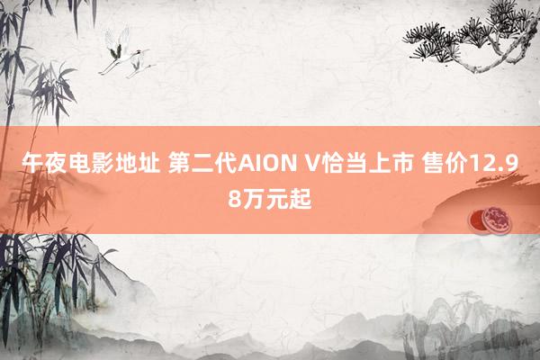 午夜电影地址 第二代AION V恰当上市 售价12.98万元起