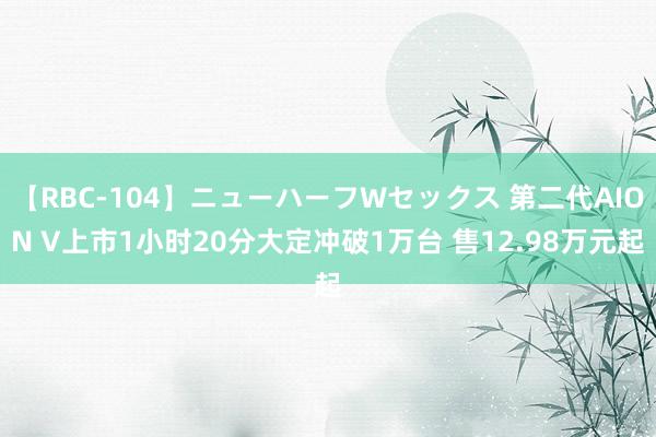 【RBC-104】ニューハーフWセックス 第二代AION V上市1小时20分大定冲破1万台 售12.98万元起