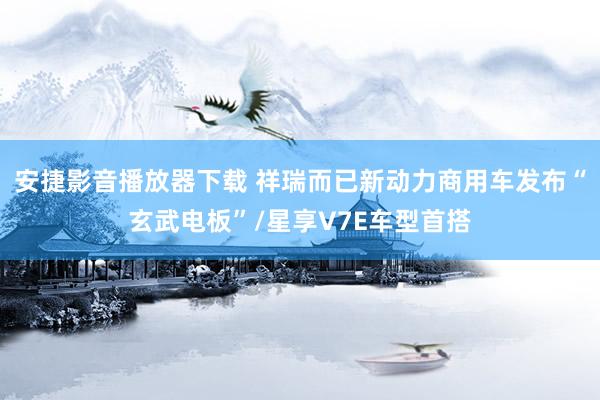 安捷影音播放器下载 祥瑞而已新动力商用车发布“玄武电板”/星享V7E车型首搭