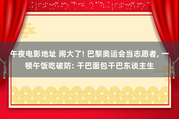 午夜电影地址 闹大了! 巴黎奥运会当志愿者， 一顿午饭吃破防: 干巴面包干巴东谈主生