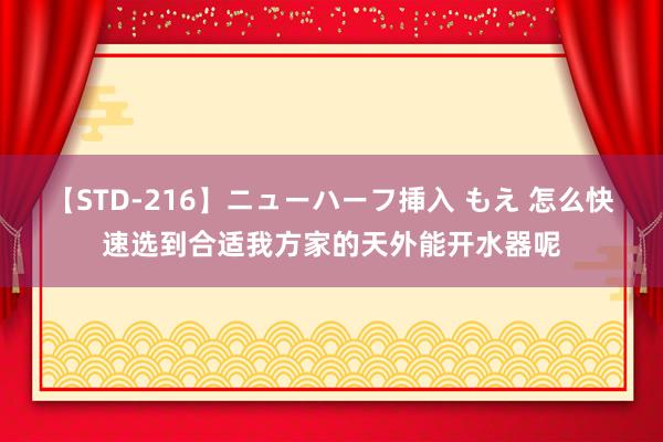 【STD-216】ニューハーフ挿入 もえ 怎么快速选到合适我方家的天外能开水器呢
