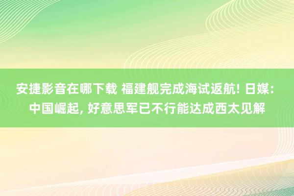安捷影音在哪下载 福建舰完成海试返航! 日媒: 中国崛起， 好意思军已不行能达成西太见解