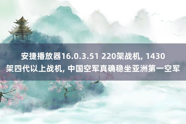 安捷播放器16.0.3.51 220架战机， 1430架四代以上战机， 中国空军真确稳坐亚洲第一空军
