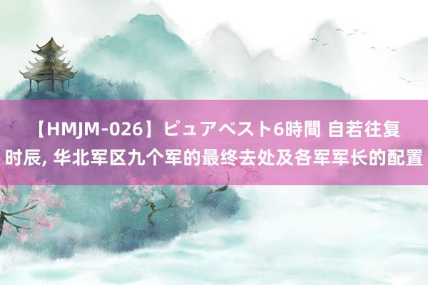 【HMJM-026】ピュアベスト6時間 自若往复时辰， 华北军区九个军的最终去处及各军军长的配置