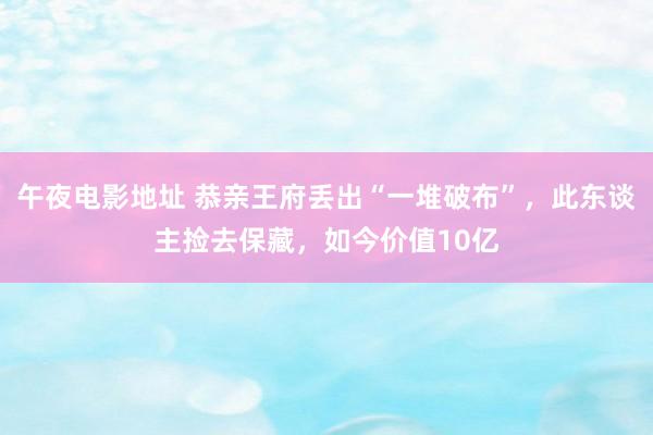 午夜电影地址 恭亲王府丢出“一堆破布”，此东谈主捡去保藏，如今价值10亿