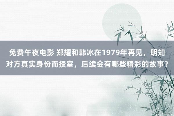 免费午夜电影 郑耀和韩冰在1979年再见，明知对方真实身份而授室，后续会有哪些精彩的故事？