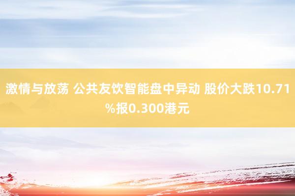 激情与放荡 公共友饮智能盘中异动 股价大跌10.71%报0.300港元