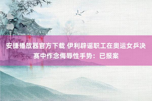 安捷播放器官方下载 伊利辟谣职工在奥运女乒决赛中作念侮辱性手势：已报案