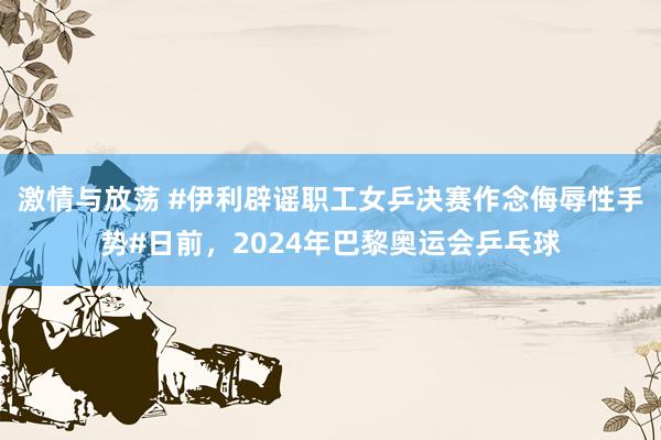 激情与放荡 #伊利辟谣职工女乒决赛作念侮辱性手势#日前，2024年巴黎奥运会乒乓球