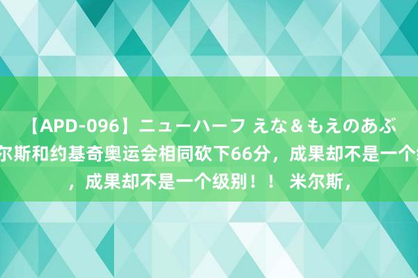 【APD-096】ニューハーフ えな＆もえのあぶない課外授業 米尔斯和约基奇奥运会相同砍下66分，成果却不是一个级别！！ 米尔斯，