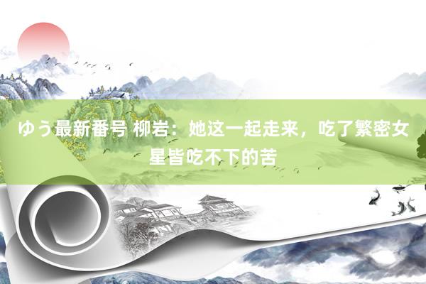 ゆう最新番号 柳岩：她这一起走来，吃了繁密女星皆吃不下的苦