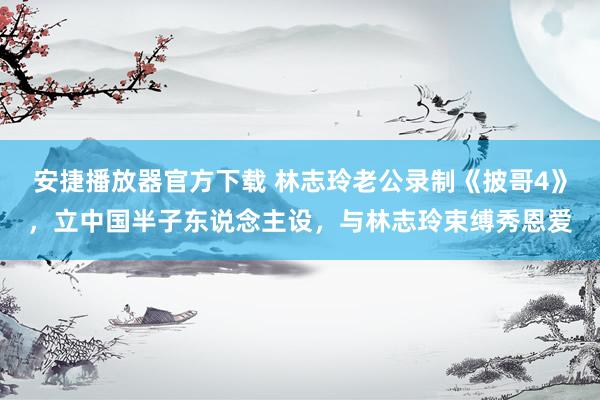 安捷播放器官方下载 林志玲老公录制《披哥4》，立中国半子东说念主设，与林志玲束缚秀恩爱