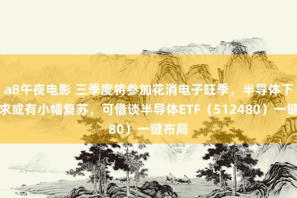 a8午夜电影 三季度将参加花消电子旺季，半导体下贱需求或有小幅复苏，可借谈半导体ETF（512480）一键布局