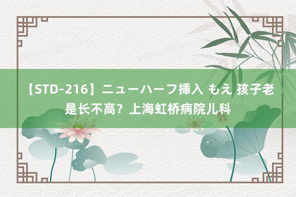 【STD-216】ニューハーフ挿入 もえ 孩子老是长不高？上海虹桥病院儿科