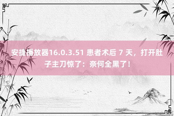 安捷播放器16.0.3.51 患者术后 7 天，打开肚子主刀惊了：奈何全黑了！