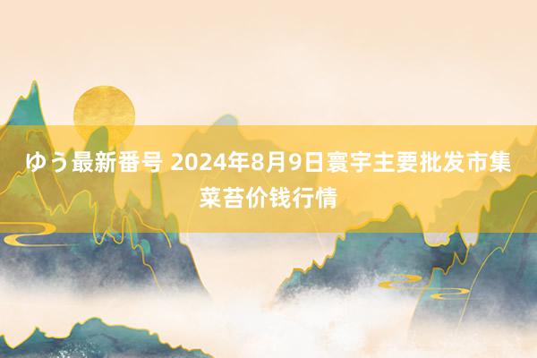 ゆう最新番号 2024年8月9日寰宇主要批发市集菜苔价钱行情