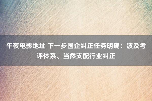 午夜电影地址 下一步国企纠正任务明确：波及考评体系、当然支配行业纠正