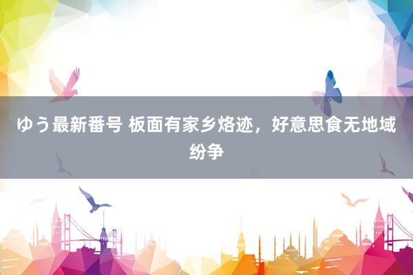 ゆう最新番号 板面有家乡烙迹，好意思食无地域纷争