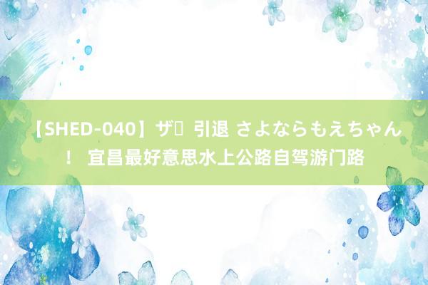 【SHED-040】ザ・引退 さよならもえちゃん！ 宜昌最好意思水上公路自驾游门路