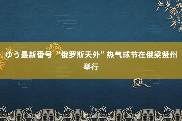 ゆう最新番号 “俄罗斯天外”热气球节在俄梁赞州举行