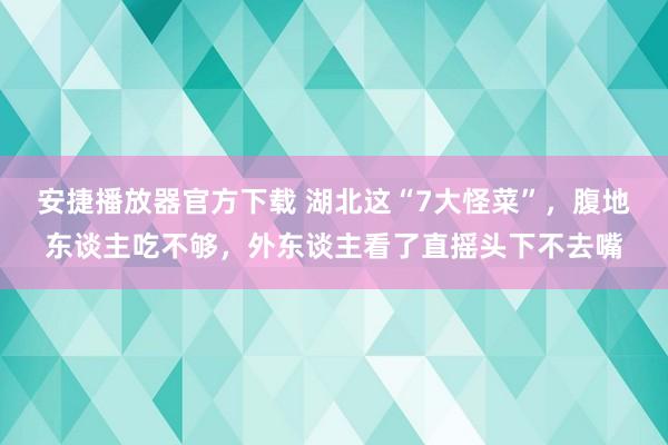 安捷播放器官方下载 湖北这“7大怪菜”，腹地东谈主吃不够，外东谈主看了直摇头下不去嘴