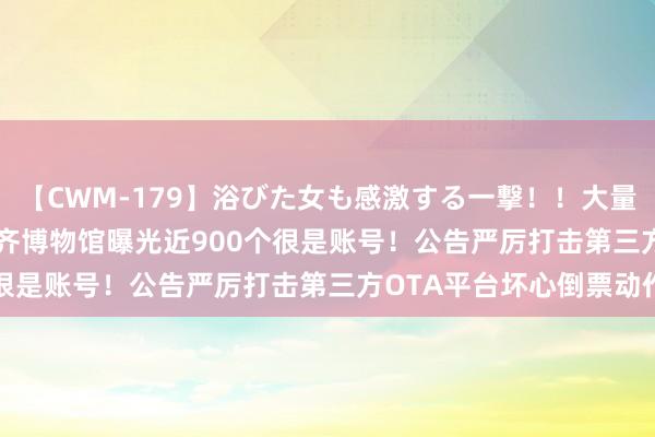 【CWM-179】浴びた女も感激する一撃！！大量顔射！！！ Part3 成齐博物馆曝光近900个很是账号！公告严厉打击第三方OTA平台坏心倒票动作