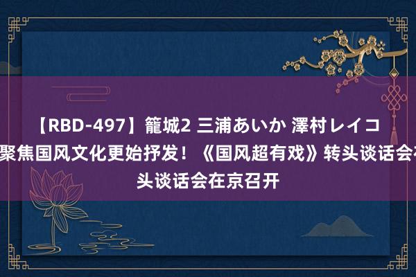 【RBD-497】籠城2 三浦あいか 澤村レイコ ASUKA 聚焦国风文化更始抒发！《国风超有戏》转头谈话会在京召开
