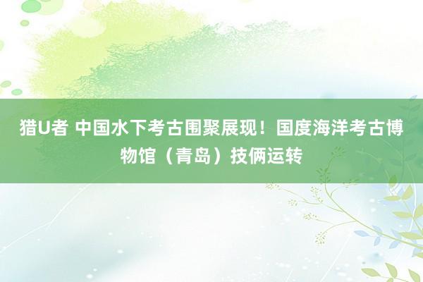 猎U者 中国水下考古围聚展现！国度海洋考古博物馆（青岛）技俩运转