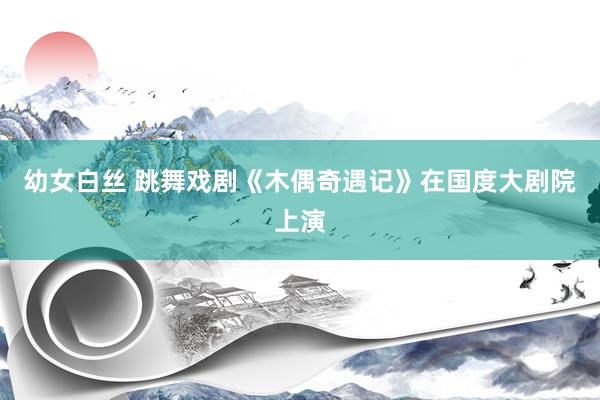 幼女白丝 跳舞戏剧《木偶奇遇记》在国度大剧院上演