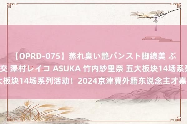 【OPRD-075】蒸れ臭い艶パンスト脚線美 ぶっかけゴックン大乱交 澤村レイコ ASUKA 竹内紗里奈 五大板块14场系列活动！2024京津冀外籍东说念主才嘉年华在京开幕