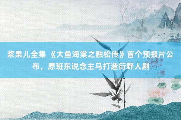 浆果儿全集 《大鱼海棠之融松传》首个预报片公布，原班东说念主马打造衍野人剧