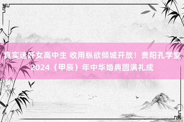 真实迷奸女高中生 收用纵欲倾城开放！贵阳孔学堂2024（甲辰）年中华婚典圆满礼成