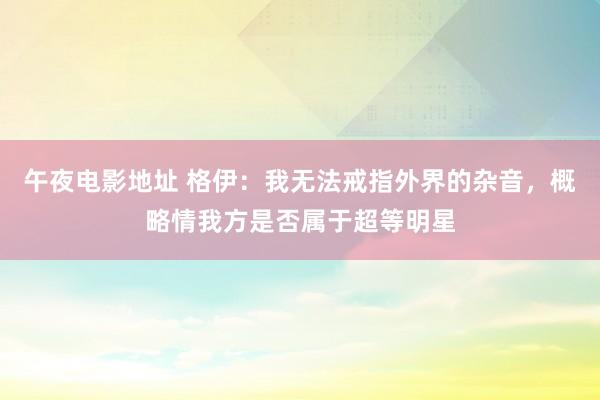 午夜电影地址 格伊：我无法戒指外界的杂音，概略情我方是否属于超等明星