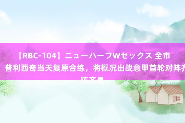 【RBC-104】ニューハーフWセックス 全市集：普利西奇当天复原合练，将概况出战意甲首轮对阵齐灵