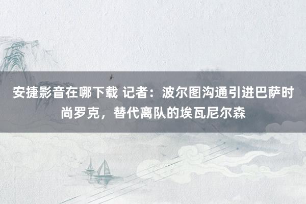 安捷影音在哪下载 记者：波尔图沟通引进巴萨时尚罗克，替代离队的埃瓦尼尔森