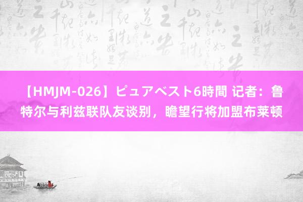 【HMJM-026】ピュアベスト6時間 记者：鲁特尔与利兹联队友谈别，瞻望行将加盟布莱顿