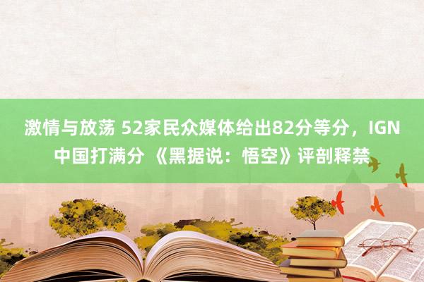 激情与放荡 52家民众媒体给出82分等分，IGN中国打满分 《黑据说：悟空》评剖释禁