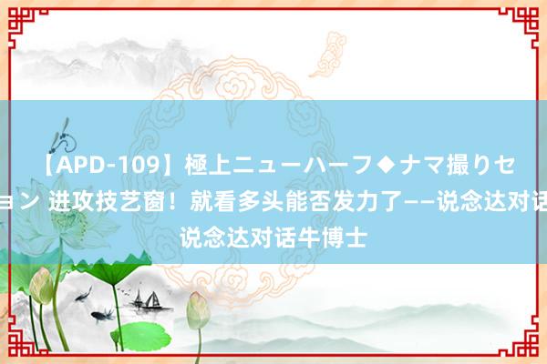 【APD-109】極上ニューハーフ◆ナマ撮りセレクション 进攻技艺窗！就看多头能否发力了——说念达对话牛博士