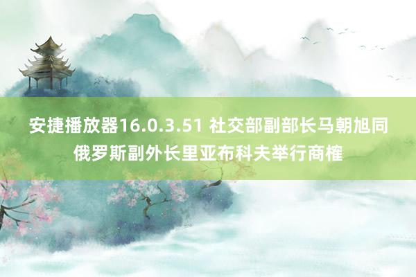 安捷播放器16.0.3.51 社交部副部长马朝旭同俄罗斯副外长里亚布科夫举行商榷