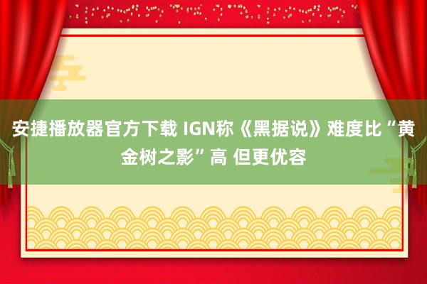 安捷播放器官方下载 IGN称《黑据说》难度比“黄金树之影”高 但更优容