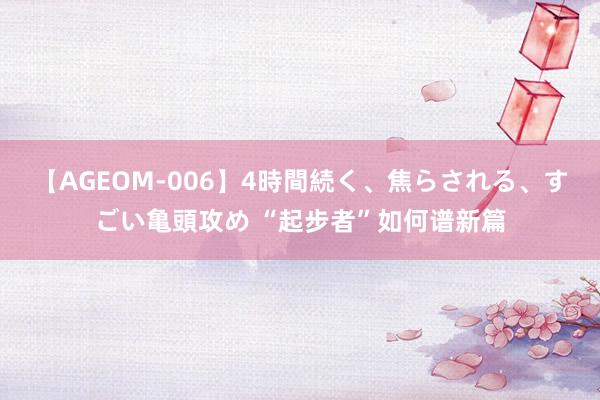 【AGEOM-006】4時間続く、焦らされる、すごい亀頭攻め “起步者”如何谱新篇